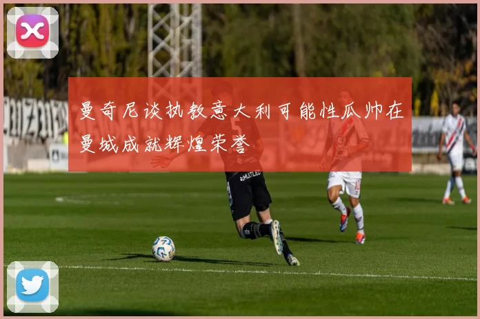 曼奇尼谈执教意大利可能性瓜帅在曼城成就辉煌荣誉