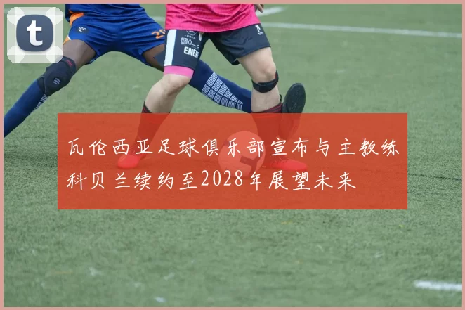 瓦伦西亚足球俱乐部宣布与主教练科贝兰续约至2028年展望未来