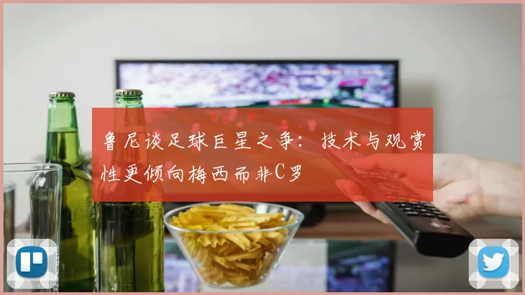 鲁尼谈足球巨星之争：技术与观赏性更倾向梅西而非C罗
