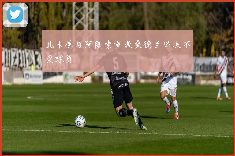 扎卡愿与阿隆索重聚桑德兰坚决不卖球员
