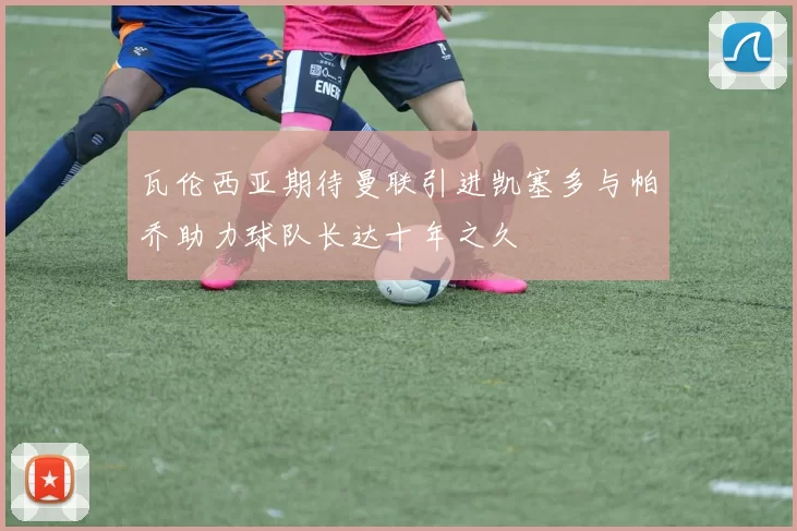 瓦伦西亚期待曼联引进凯塞多与帕乔助力球队长达十年之久