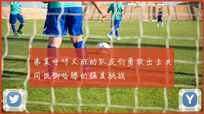 弗莱呼吁文班的队友们勇敢出击共同抵御哈滕的强度挑战