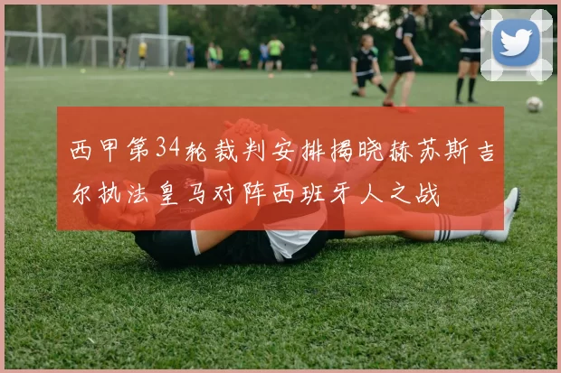 西甲第34轮裁判安排揭晓赫苏斯吉尔执法皇马对阵西班牙人之战