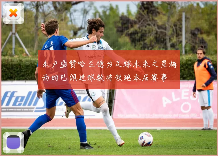 米卢盛赞哈兰德为足球未来之星梅西姆巴佩进球数将领跑本届赛事