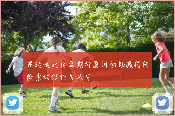 昆达抵达伦敦期待夏训初期赢得阿隆索的信任与认可
