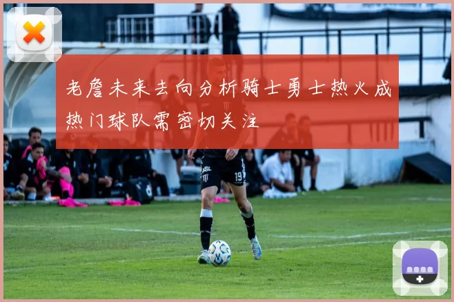 老詹未来去向分析骑士勇士热火成热门球队需密切关注
