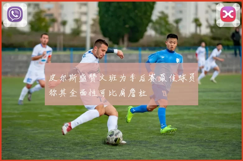 皮尔斯盛赞文班为季后赛最佳球员称其全面性可比肩詹杜
