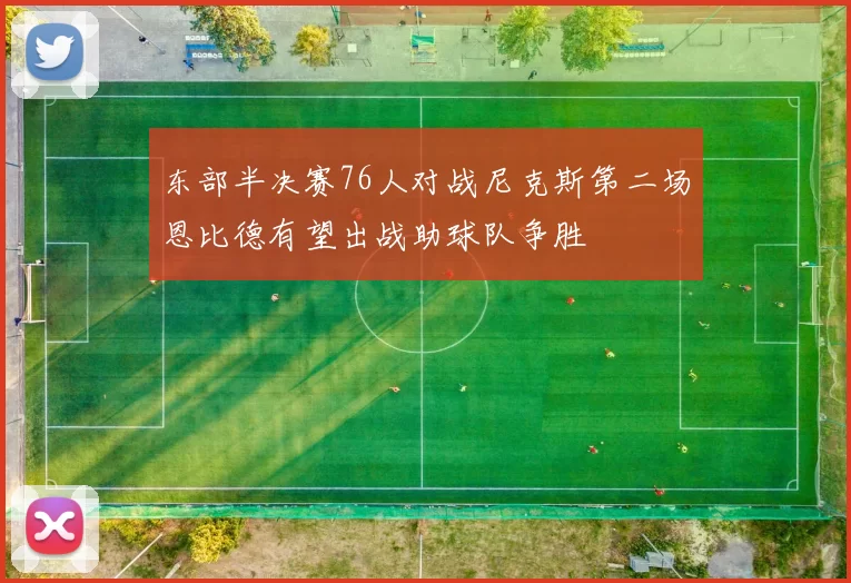 东部半决赛76人对战尼克斯第二场恩比德有望出战助球队争胜