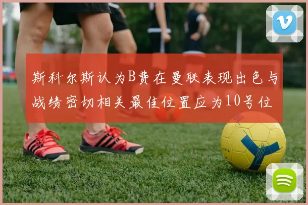 斯科尔斯认为B费在曼联表现出色与战绩密切相关最佳位置应为10号位