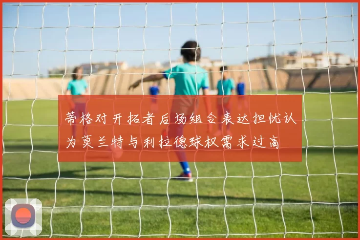蒂格对开拓者后场组合表达担忧认为莫兰特与利拉德球权需求过高