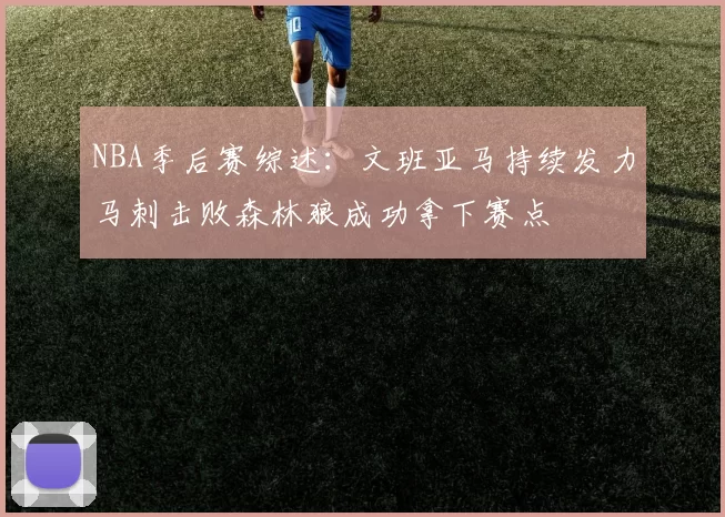 NBA季后赛综述：文班亚马持续发力马刺击败森林狼成功拿下赛点