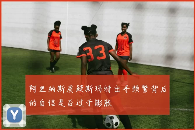 阿里纳斯质疑斯玛特出手频繁背后的自信是否过于膨胀